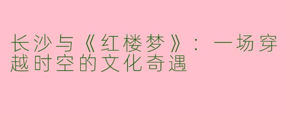 长沙与《红楼梦》：一场穿越时空的文化奇遇
