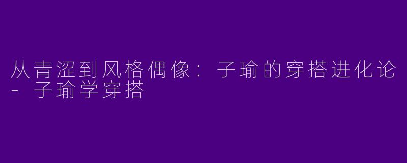 从青涩到风格偶像：子瑜的穿搭进化论-子瑜学穿搭