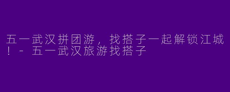 五一武汉拼团游,找搭子一起解锁江城!-五一武汉旅游找搭子