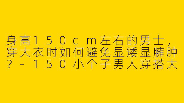 身高150cm左右的男士，穿大衣时如何避免显矮显臃肿？-150小个子男人穿搭大衣