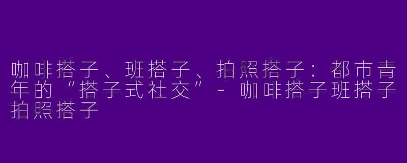 咖啡搭子、班搭子、拍照搭子：都市青年的“搭子式社交”-咖啡搭子班搭子拍照搭子