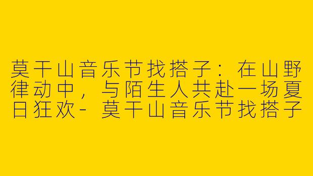 莫干山音乐节找搭子:在山野律动中,与陌生人共赴一场夏日狂欢-莫干山音乐节找搭子