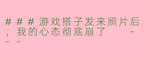 ###游戏搭子发来照片后，我的心态彻底崩了

---