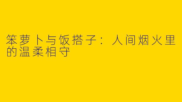 笨萝卜与饭搭子：人间烟火里的温柔相守