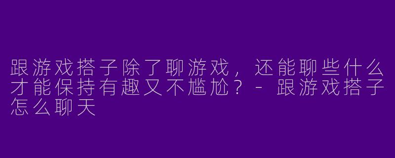 跟游戏搭子除了聊游戏，还能聊些什么才能保持有趣又不尴尬？-跟游戏搭子怎么聊天