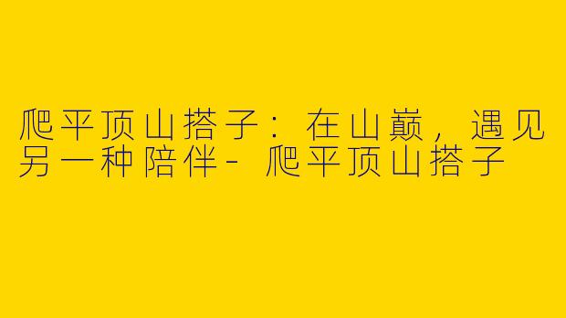 爬平顶山搭子：在山巅，遇见另一种陪伴-爬平顶山搭子