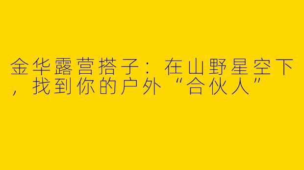 金华露营搭子：在山野星空下，找到你的户外“合伙人”