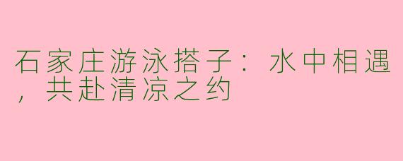 石家庄游泳搭子：水中相遇，共赴清凉之约