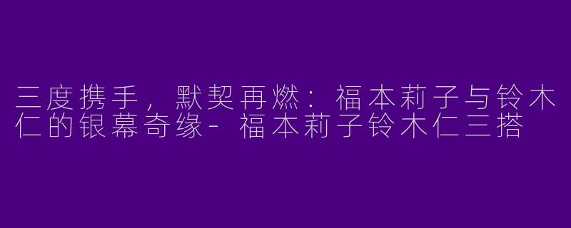 三度携手，默契再燃：福本莉子与铃木仁的银幕奇缘-福本莉子铃木仁三搭
