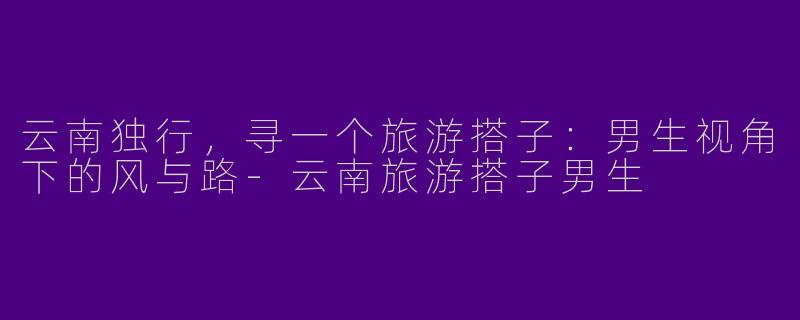 云南独行，寻一个旅游搭子：男生视角下的风与路-云南旅游搭子男生