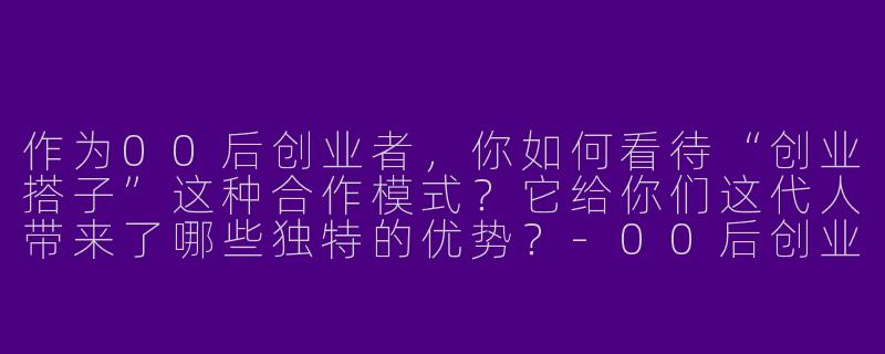 作为00后创业者，你如何看待“创业搭子”这种合作模式？它给你们这代人带来了哪些独特的优势？-00后创业搭子