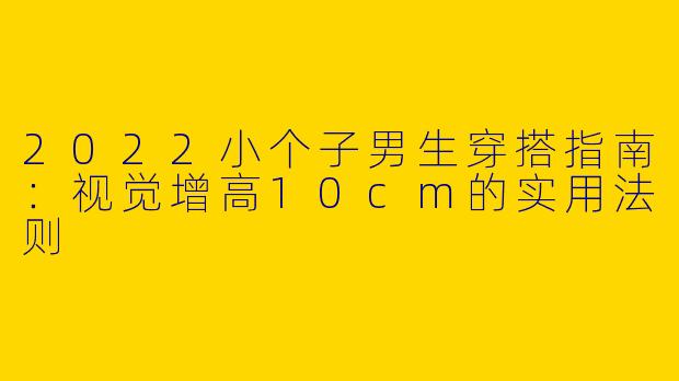 2022小个子男生穿搭指南:视觉增高10cm的实用法则