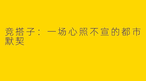 竞搭子：一场心照不宣的都市默契