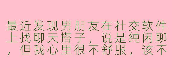 最近发现男朋友在社交软件上找聊天搭子,说是纯闲聊,但我心里很不舒服,该不该直接和他沟通?