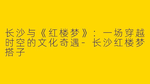 长沙与《红楼梦》：一场穿越时空的文化奇遇-长沙红楼梦搭子