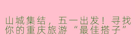 山城集结,五一出发!寻找你的重庆旅游“最佳搭子”