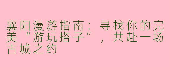 襄阳漫游指南：寻找你的完美“游玩搭子”，共赴一场古城之约