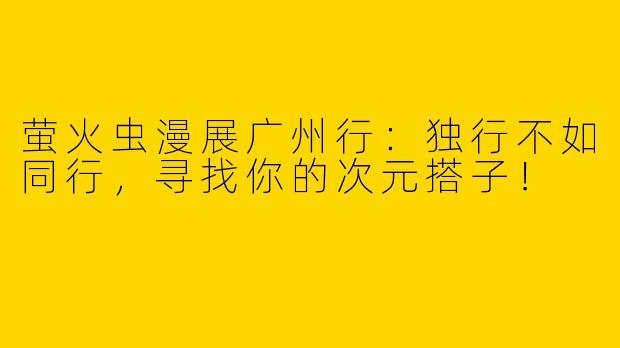 萤火虫漫展广州行：独行不如同行，寻找你的次元搭子！