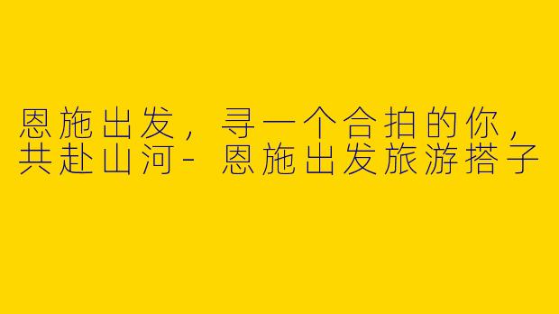 恩施出发，寻一个合拍的你，共赴山河-恩施出发旅游搭子