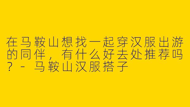 在马鞍山想找一起穿汉服出游的同伴，有什么好去处推荐吗？-马鞍山汉服搭子