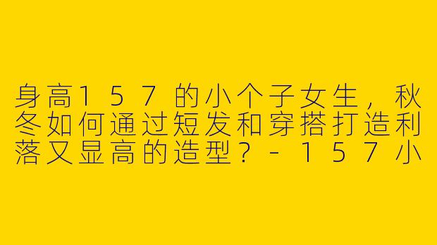 身高157的小个子女生，秋冬如何通过短发和穿搭打造利落又显高的造型？