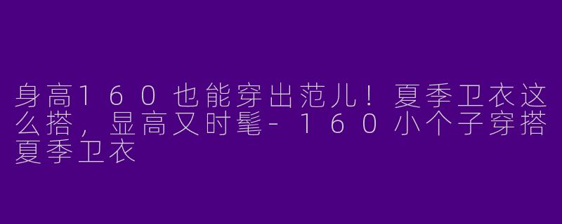 身高160也能穿出范儿！夏季卫衣这么搭，显高又时髦-160小个子穿搭夏季卫衣