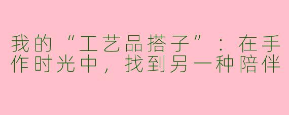 我的“工艺品搭子”：在手作时光中，找到另一种陪伴