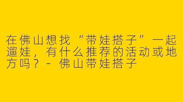 在佛山想找“带娃搭子”一起遛娃，有什么推荐的活动或地方吗？-佛山带娃搭子