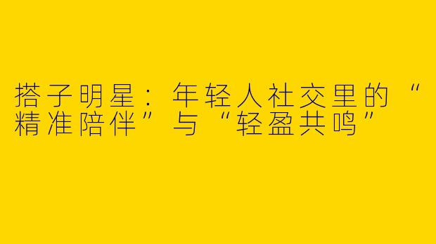 搭子明星：年轻人社交里的“精准陪伴”与“轻盈共鸣”