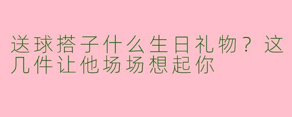送球搭子什么生日礼物？这几件让他场场想起你
