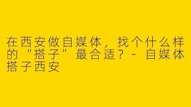 在西安做自媒体，找个什么样的“搭子”最合适？-自媒体搭子西安