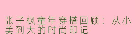 张子枫童年穿搭回顾：从小美到大的时尚印记
