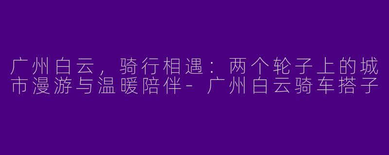 广州白云，骑行相遇：两个轮子上的城市漫游与温暖陪伴-广州白云骑车搭子