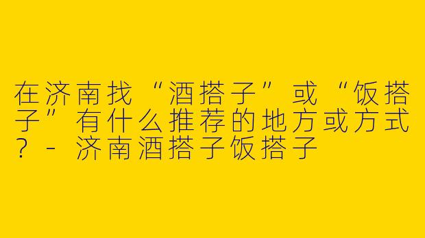 在济南找“酒搭子”或“饭搭子”有什么推荐的地方或方式？-济南酒搭子饭搭子