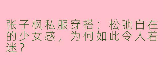 张子枫私服穿搭：松弛自在的少女感，为何如此令人着迷？