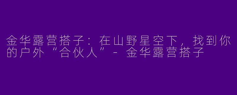 金华露营搭子：在山野星空下，找到你的户外“合伙人”-金华露营搭子