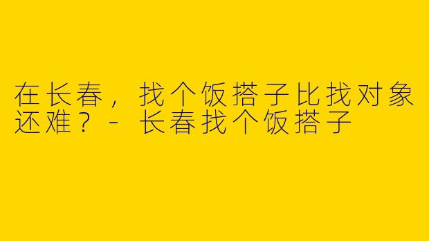 在长春，找个饭搭子比找对象还难？-长春找个饭搭子