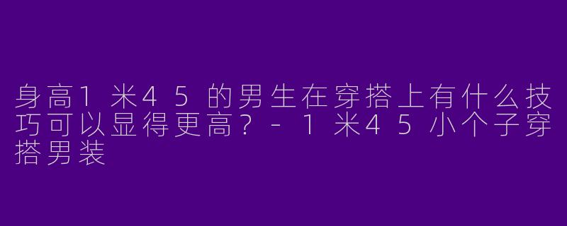 身高1米45的男生在穿搭上有什么技巧可以显得更高？-1米45小个子穿搭男装