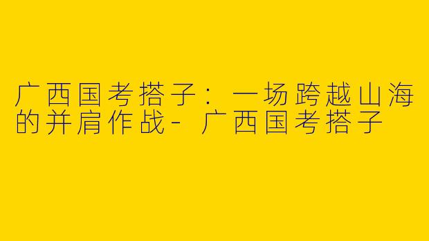 广西国考搭子：一场跨越山海的并肩作战-广西国考搭子