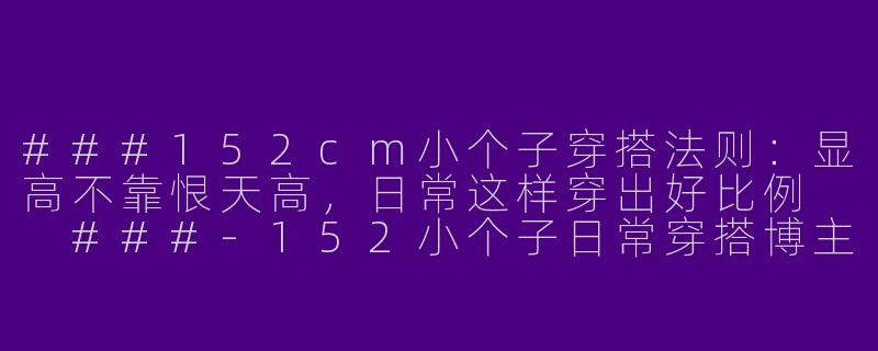 ###152cm小个子穿搭法则:显高不靠恨天高,日常这样穿出好比例
###-152小个子日常穿搭博主