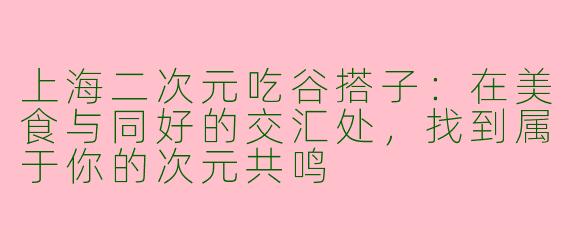 上海二次元吃谷搭子：在美食与同好的交汇处，找到属于你的次元共鸣