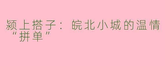 颍上搭子:皖北小城的温情“拼单”