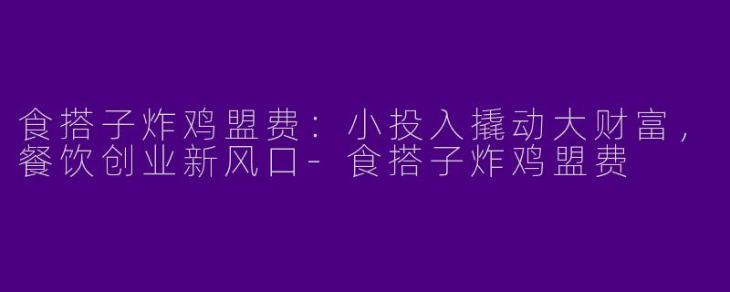 食搭子炸鸡盟费：小投入撬动大财富，餐饮创业新风口-食搭子炸鸡盟费