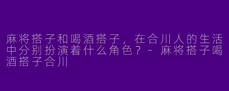 麻将搭子和喝酒搭子,在合川人的生活中分别扮演着什么角色?