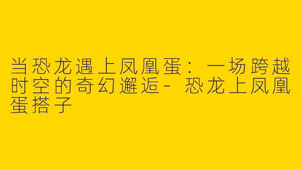 当恐龙遇上凤凰蛋：一场跨越时空的奇幻邂逅-恐龙上凤凰蛋搭子