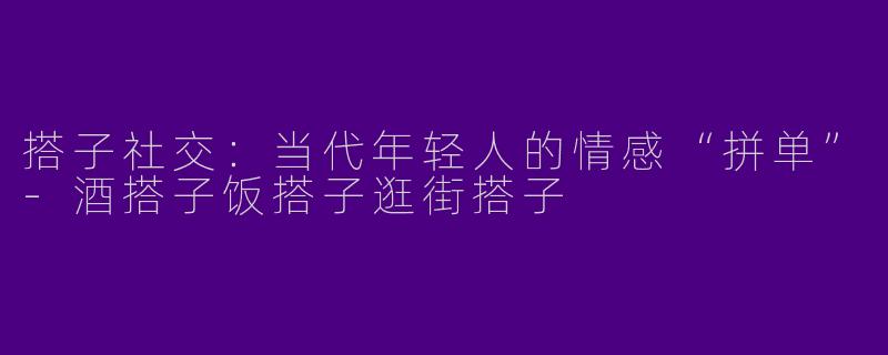 搭子社交:当代年轻人的情感“拼单”