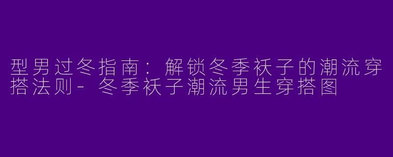 型男过冬指南：解锁冬季袄子的潮流穿搭法则-冬季袄子潮流男生穿搭图