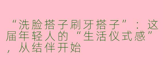 “洗脸搭子刷牙搭子”：这届年轻人的“生活仪式感”，从结伴开始
