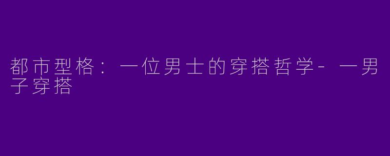 都市型格：一位男士的穿搭哲学-一男子穿搭