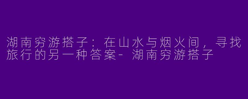 湖南穷游搭子:在山水与烟火间,寻找旅行的另一种答案-湖南穷游搭子